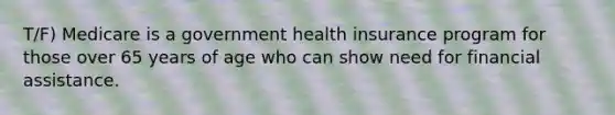 T/F) Medicare is a government health insurance program for those over 65 years of age who can show need for financial assistance.