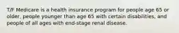 T/F Medicare is a health insurance program for people age 65 or older, people younger than age 65 with certain disabilities, and people of all ages with end-stage renal disease.