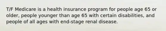 T/F Medicare is a health insurance program for people age 65 or older, people younger than age 65 with certain disabilities, and people of all ages with end-stage renal disease.