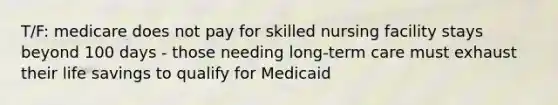 T/F: medicare does not pay for skilled nursing facility stays beyond 100 days - those needing long-term care must exhaust their life savings to qualify for Medicaid