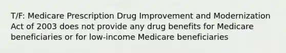 T/F: Medicare Prescription Drug Improvement and Modernization Act of 2003 does not provide any drug benefits for Medicare beneficiaries or for low-income Medicare beneficiaries