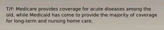 T/F: Medicare provides coverage for acute diseases among the old, while Medicaid has come to provide the majority of coverage for long-term and nursing home care.