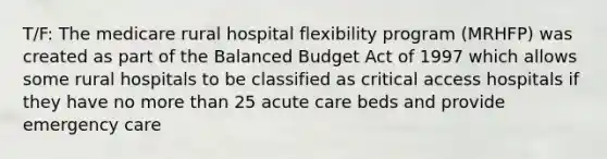 T/F: The medicare rural hospital flexibility program (MRHFP) was created as part of the Balanced Budget Act of 1997 which allows some rural hospitals to be classified as critical access hospitals if they have no more than 25 acute care beds and provide emergency care