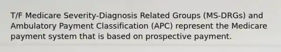 T/F Medicare Severity-Diagnosis Related Groups (MS-DRGs) and Ambulatory Payment Classification (APC) represent the Medicare payment system that is based on prospective payment.