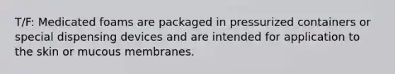 T/F: Medicated foams are packaged in pressurized containers or special dispensing devices and are intended for application to the skin or mucous membranes.