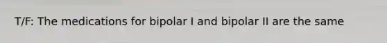 T/F: The medications for bipolar I and bipolar II are the same