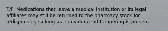 T/F: Medications that leave a medical institution or its legal affiliates may still be returned to the pharmacy stock for redispensing so long as no evidence of tampering is present.