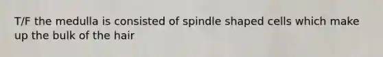 T/F the medulla is consisted of spindle shaped cells which make up the bulk of the hair