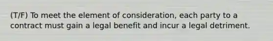 (T/F) To meet the element of consideration, each party to a contract must gain a legal benefit and incur a legal detriment.