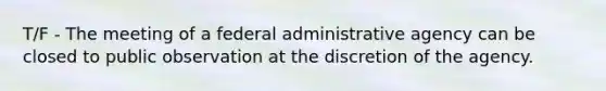 T/F - The meeting of a federal administrative agency can be closed to public observation at the discretion of the agency.