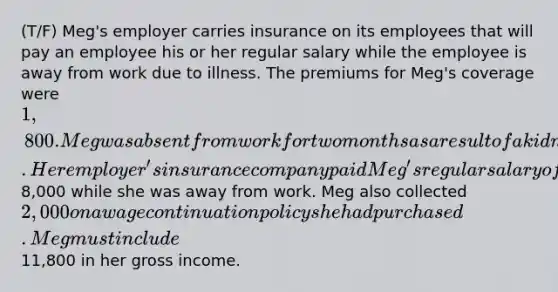 (T/F) Meg's employer carries insurance on its employees that will pay an employee his or her regular salary while the employee is away from work due to illness. The premiums for Meg's coverage were 1,800. Meg was absent from work for two months as a result of a kidney infection. Her employer's insurance company paid Meg's regular salary of8,000 while she was away from work. Meg also collected 2,000 on a wage continuation policy she had purchased. Meg must include11,800 in her gross income.