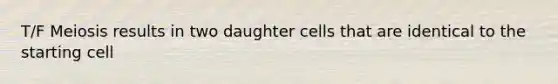 T/F Meiosis results in two daughter cells that are identical to the starting cell