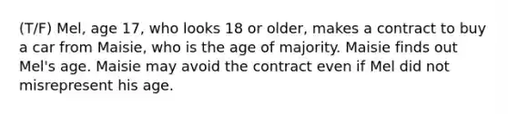 (T/F) Mel, age 17, who looks 18 or older, makes a contract to buy a car from Maisie, who is the age of majority. Maisie finds out Mel's age. Maisie may avoid the contract even if Mel did not misrepresent his age.