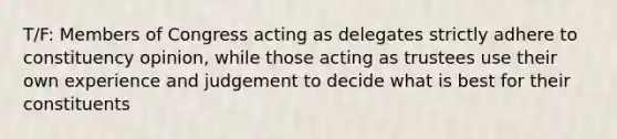 T/F: Members of Congress acting as delegates strictly adhere to constituency opinion, while those acting as trustees use their own experience and judgement to decide what is best for their constituents