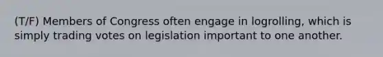 (T/F) Members of Congress often engage in logrolling, which is simply trading votes on legislation important to one another.