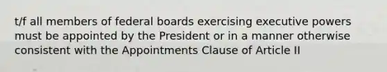 t/f all members of federal boards exercising executive powers must be appointed by the President or in a manner otherwise consistent with the Appointments Clause of Article II