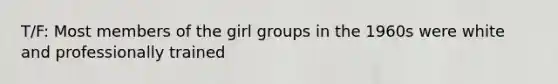 T/F: Most members of the girl groups in the 1960s were white and professionally trained