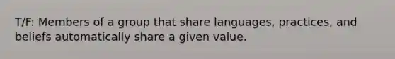 T/F: Members of a group that share languages, practices, and beliefs automatically share a given value.