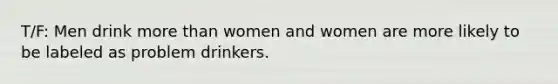 T/F: Men drink more than women and women are more likely to be labeled as problem drinkers.