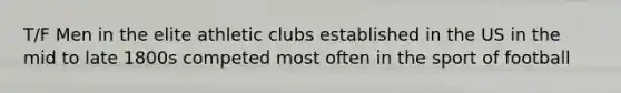 T/F Men in the elite athletic clubs established in the US in the mid to late 1800s competed most often in the sport of football