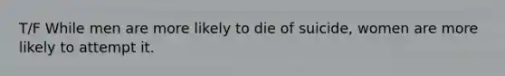 T/F While men are more likely to die of suicide, women are more likely to attempt it.