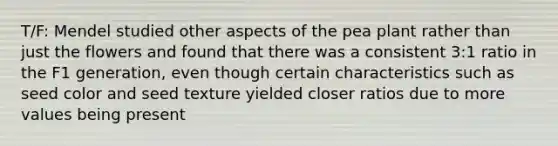 T/F: Mendel studied other aspects of the pea plant rather than just the flowers and found that there was a consistent 3:1 ratio in the F1 generation, even though certain characteristics such as seed color and seed texture yielded closer ratios due to more values being present