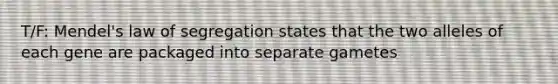 T/F: Mendel's law of segregation states that the two alleles of each gene are packaged into separate gametes