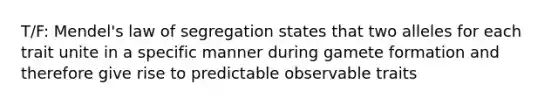 T/F: Mendel's law of segregation states that two alleles for each trait unite in a specific manner during gamete formation and therefore give rise to predictable observable traits