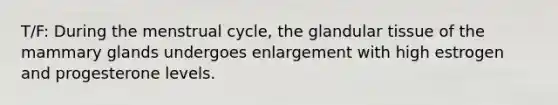 T/F: During the menstrual cycle, the glandular tissue of the mammary glands undergoes enlargement with high estrogen and progesterone levels.