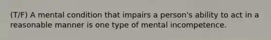 (T/F) A mental condition that impairs a person's ability to act in a reasonable manner is one type of mental incompetence.