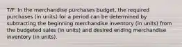 T/F: In the merchandise purchases budget, the required purchases (in units) for a period can be determined by subtracting the beginning merchandise inventory (in units) from the budgeted sales (in units) and desired ending merchandise inventory (in units).