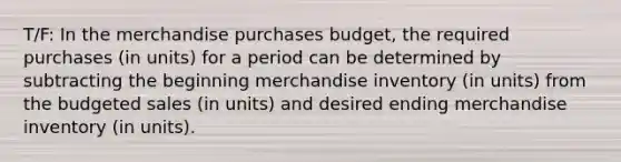 T/F: In the merchandise purchases budget, the required purchases (in units) for a period can be determined by subtracting the beginning merchandise inventory (in units) from the budgeted sales (in units) and desired ending merchandise inventory (in units).