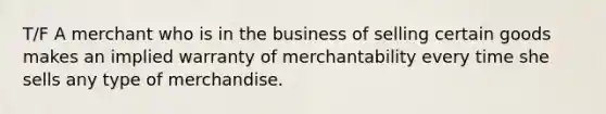 T/F A merchant who is in the business of selling certain goods makes an implied warranty of merchantability every time she sells any type of merchandise.