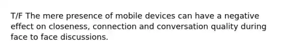 T/F The mere presence of mobile devices can have a negative effect on closeness, connection and conversation quality during face to face discussions.