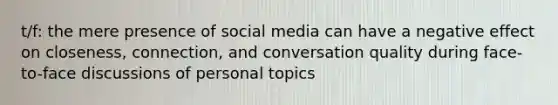 t/f: the mere presence of social media can have a negative effect on closeness, connection, and conversation quality during face-to-face discussions of personal topics