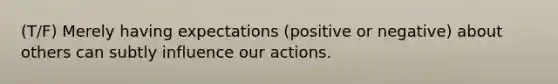 (T/F) Merely having expectations (positive or negative) about others can subtly influence our actions.