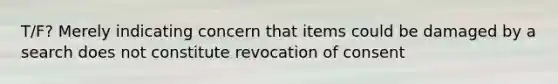 T/F? Merely indicating concern that items could be damaged by a search does not constitute revocation of consent