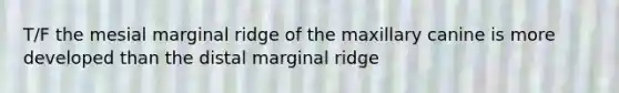 T/F the mesial marginal ridge of the maxillary canine is more developed than the distal marginal ridge