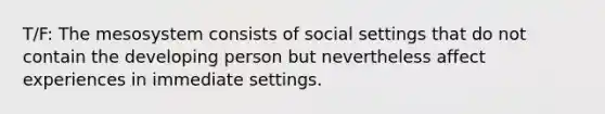 T/F: The mesosystem consists of social settings that do not contain the developing person but nevertheless affect experiences in immediate settings.