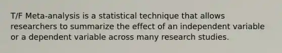 T/F Meta-analysis is a statistical technique that allows researchers to summarize the effect of an independent variable or a dependent variable across many research studies.