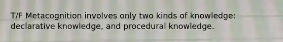 T/F Metacognition involves only two kinds of knowledge: declarative knowledge, and procedural knowledge.