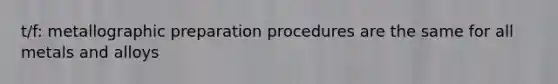 t/f: metallographic preparation procedures are the same for all metals and alloys
