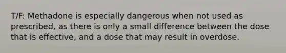 T/F: Methadone is especially dangerous when not used as prescribed, as there is only a small difference between the dose that is effective, and a dose that may result in overdose.