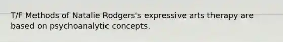 T/F Methods of Natalie Rodgers's expressive arts therapy are based on psychoanalytic concepts.