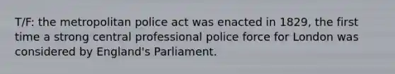 T/F: the metropolitan police act was enacted in 1829, the first time a strong central professional police force for London was considered by England's Parliament.