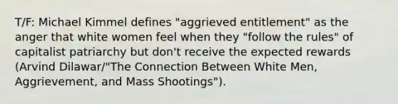 T/F: Michael Kimmel defines "aggrieved entitlement" as the anger that white women feel when they "follow the rules" of capitalist patriarchy but don't receive the expected rewards (Arvind Dilawar/"The Connection Between White Men, Aggrievement, and Mass Shootings").