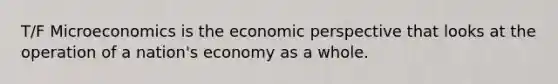 T/F Microeconomics is the economic perspective that looks at the operation of a nation's economy as a whole.