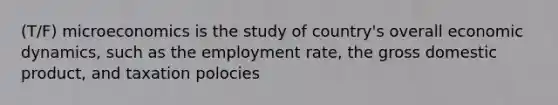 (T/F) microeconomics is the study of country's overall economic dynamics, such as the employment rate, the gross domestic product, and taxation polocies