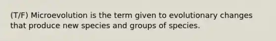 (T/F) Microevolution is the term given to evolutionary changes that produce new species and groups of species.