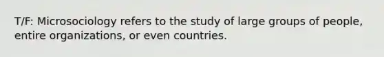 T/F: Microsociology refers to the study of large groups of people, entire organizations, or even countries.